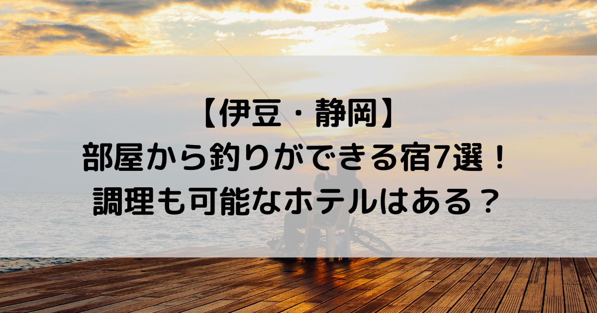 伊豆で部屋から釣りができる宿7選！調理も可能なホテルはある？【静岡】